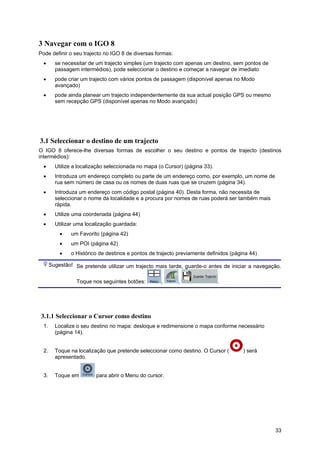 33
3 Navegar com o IGO 8
Pode definir o seu trajecto no IGO 8 de diversas formas:
• se necessitar de um trajecto simples (um trajecto com apenas um destino, sem pontos de
passagem intermédios), pode seleccionar o destino e começar a navegar de imediato
• pode criar um trajecto com vários pontos de passagem (disponível apenas no Modo
avançado)
• pode ainda planear um trajecto independentemente da sua actual posição GPS ou mesmo
sem recepção GPS (disponível apenas no Modo avançado)
3.1 Seleccionar o destino de um trajecto
O IGO 8 oferece-lhe diversas formas de escolher o seu destino e pontos de trajecto (destinos
intermédios):
• Utilize a localização seleccionada no mapa (o Cursor) (página 33).
• Introduza um endereço completo ou parte de um endereço como, por exemplo, um nome de
rua sem número de casa ou os nomes de duas ruas que se cruzem (página 34).
• Introduza um endereço com código postal (página 40). Desta forma, não necessita de
seleccionar o nome da localidade e a procura por nomes de ruas poderá ser também mais
rápida.
• Utilize uma coordenada (página 44)
• Utilizar uma localização guardada:
• um Favorito (página 42)
• um POI (página 42)
• o Histórico de destinos e pontos de trajecto previamente definidos (página 44)
Sugestão! Se pretende utilizar um trajecto mais tarde, guarde-o antes de iniciar a navegação.
Toque nos seguintes botões: , , .
3.1.1 Seleccionar o Cursor como destino
1. Localize o seu destino no mapa: desloque e redimensione o mapa conforme necessário
(página 14).
2. Toque na localização que pretende seleccionar como destino. O Cursor ( ) será
apresentado.
3. Toque em para abrir o Menu do cursor.
 