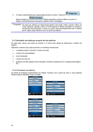 34
4. O mapa é apresentado com o ponto seleccionado no centro. Toque em
(Modo simples) ou (Modo avançado) a partir do Menu do cursor. O
trajecto é automaticamente calculado e poderá iniciar a navegação.
Sugestão! Se sabe que utilizará um determinado destino mais tarde, então, quando o Menu do
cursor aparecer, guarde-o como um POI (apenas no Modo avançado) ou coloque-o
na lista dos seus Favoritos. O menu do cursor volta automaticamente com o mesmo
ponto. Agora, pode utilizá-lo como um ponto de trajecto.
3.1.2 Introduzir um endereço ou parte de um endereço
Se sabe pelo menos uma parte da morada, é a forma mais rápida de seleccionar o destino do
trajecto.
Utilizando o mesmo ecrã, pode encontrar um endereço introduzindo:
• o endereço exacto, incluindo o número da casa
• o centro de uma localidade
• uma intersecção
• o centro de uma rua
• qualquer uma das opções acima indicadas, iniciando a pesquisa com o código postal (página
40)
3.1.2.1 Introduzir um endereço
As partes do endereço apresentadas em botões: Comece a ler a partir de cima e, caso pretenda
efectuar alguma alteração, toque no botão.
 