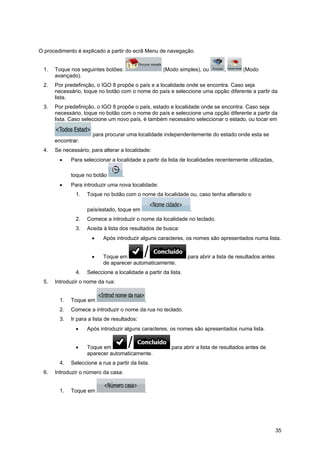 35
O procedimento é explicado a partir do ecrã Menu de navegação.
1. Toque nos seguintes botões: (Modo simples), ou , (Modo
avançado).
2. Por predefinição, o IGO 8 propõe o país e a localidade onde se encontra. Caso seja
necessário, toque no botão com o nome do país e seleccione uma opção diferente a partir da
lista.
3. Por predefinição, o IGO 8 propõe o país, estado e localidade onde se encontra. Caso seja
necessário, toque no botão com o nome do país e seleccione uma opção diferente a partir da
lista. Caso seleccione um novo país, é também necessário seleccionar o estado, ou tocar em
para procurar uma localidade independentemente do estado onde esta se
encontrar.
4. Se necessário, para alterar a localidade:
• Para seleccionar a localidade a partir da lista de localidades recentemente utilizadas,
toque no botão .
• Para introduzir uma nova localidade:
1. Toque no botão com o nome da localidade ou, caso tenha alterado o
país/estado, toque em .
2. Comece a introduzir o nome da localidade no teclado.
3. Aceda à lista dos resultados de busca:
• Após introduzir alguns caracteres, os nomes são apresentados numa lista.
• Toque em para abrir a lista de resultados antes
de aparecer automaticamente.
4. Seleccione a localidade a partir da lista.
5. Introduzir o nome da rua:
1. Toque em .
2. Comece a introduzir o nome da rua no teclado.
3. Ir para a lista de resultados:
• Após introduzir alguns caracteres, os nomes são apresentados numa lista.
• Toque em para abrir a lista de resultados antes de
aparecer automaticamente.
4. Seleccione a rua a partir da lista.
6. Introduzir o número da casa:
1. Toque em .
 