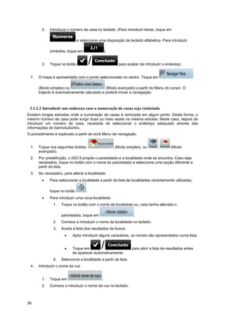 36
2. Introduza o número da casa no teclado. (Para introduzir letras, toque em
e seleccione uma disposição de teclado alfabética. Para introduzir
símbolos, toque em ).
3. Toque no botão para acabar de introduzir o endereço.
7. O mapa é apresentado com o ponto seleccionado no centro. Toque em
(Modo simples) ou (Modo avançado) a partir do Menu do cursor. O
trajecto é automaticamente calculado e poderá iniciar a navegação.
3.1.2.2 Introduzir um endereço caso a numeração de casas seja reiniciada
Existem longas estradas onde a numeração de casas é reiniciada em algum ponto. Desta forma, o
mesmo número de casa pode surgir duas ou mais vezes na mesma estrada. Neste caso, depois de
introduzir um número de casa, necessita de seleccionar o endereço adequado através das
informações de bairro/subúrbio.
O procedimento é explicado a partir do ecrã Menu de navegação.
1. Toque nos seguintes botões: (Modo simples), ou , (Modo
avançado).
2. Por predefinição, o IGO 8 propõe o país/estado e a localidade onde se encontra. Caso seja
necessário, toque no botão com o nome do país/estado e seleccione uma opção diferente a
partir da lista.
3. Se necessário, para alterar a localidade:
• Para seleccionar a localidade a partir da lista de localidades recentemente utilizadas,
toque no botão .
• Para introduzir uma nova localidade:
1. Toque no botão com o nome da localidade ou, caso tenha alterado o
país/estado, toque em .
2. Comece a introduzir o nome da localidade no teclado.
3. Aceda à lista dos resultados de busca:
• Após introduzir alguns caracteres, os nomes são apresentados numa lista.
• Toque em para abrir a lista de resultados antes
de aparecer automaticamente.
4. Seleccione a localidade a partir da lista.
4. Introduzir o nome da rua:
1. Toque em .
2. Comece a introduzir o nome da rua no teclado.
 