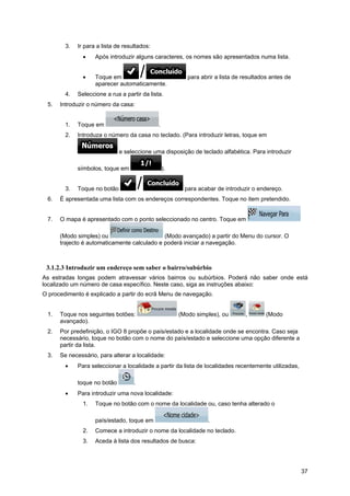 37
3. Ir para a lista de resultados:
• Após introduzir alguns caracteres, os nomes são apresentados numa lista.
• Toque em para abrir a lista de resultados antes de
aparecer automaticamente.
4. Seleccione a rua a partir da lista.
5. Introduzir o número da casa:
1. Toque em .
2. Introduza o número da casa no teclado. (Para introduzir letras, toque em
e seleccione uma disposição de teclado alfabética. Para introduzir
símbolos, toque em ).
3. Toque no botão para acabar de introduzir o endereço.
6. É apresentada uma lista com os endereços correspondentes. Toque no item pretendido.
7. O mapa é apresentado com o ponto seleccionado no centro. Toque em
(Modo simples) ou (Modo avançado) a partir do Menu do cursor. O
trajecto é automaticamente calculado e poderá iniciar a navegação.
3.1.2.3 Introduzir um endereço sem saber o bairro/subúrbio
As estradas longas podem atravessar vários bairros ou subúrbios. Poderá não saber onde está
localizado um número de casa específico. Neste caso, siga as instruções abaixo:
O procedimento é explicado a partir do ecrã Menu de navegação.
1. Toque nos seguintes botões: (Modo simples), ou , (Modo
avançado).
2. Por predefinição, o IGO 8 propõe o país/estado e a localidade onde se encontra. Caso seja
necessário, toque no botão com o nome do país/estado e seleccione uma opção diferente a
partir da lista.
3. Se necessário, para alterar a localidade:
• Para seleccionar a localidade a partir da lista de localidades recentemente utilizadas,
toque no botão .
• Para introduzir uma nova localidade:
1. Toque no botão com o nome da localidade ou, caso tenha alterado o
país/estado, toque em .
2. Comece a introduzir o nome da localidade no teclado.
3. Aceda à lista dos resultados de busca:
 