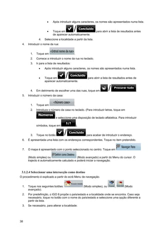 38
• Após introduzir alguns caracteres, os nomes são apresentados numa lista.
• Toque em para abrir a lista de resultados antes
de aparecer automaticamente.
4. Seleccione a localidade a partir da lista.
4. Introduzir o nome da rua:
1. Toque em .
2. Comece a introduzir o nome da rua no teclado.
3. Ir para a lista de resultados:
• Após introduzir alguns caracteres, os nomes são apresentados numa lista.
• Toque em para abrir a lista de resultados antes de
aparecer automaticamente.
4. Em detrimento de escolher uma das ruas, toque em .
5. Introduzir o número da casa:
1. Toque em .
2. Introduza o número da casa no teclado. (Para introduzir letras, toque em
e seleccione uma disposição de teclado alfabética. Para introduzir
símbolos, toque em ).
3. Toque no botão para acabar de introduzir o endereço.
6. É apresentada uma lista com os endereços correspondentes. Toque no item pretendido.
7. O mapa é apresentado com o ponto seleccionado no centro. Toque em
(Modo simples) ou (Modo avançado) a partir do Menu do cursor. O
trajecto é automaticamente calculado e poderá iniciar a navegação.
3.1.2.4 Seleccionar uma intersecção como destino
O procedimento é explicado a partir do ecrã Menu de navegação.
1. Toque nos seguintes botões: (Modo simples), ou , (Modo
avançado).
2. Por predefinição, o IGO 8 propõe o país/estado e a localidade onde se encontra. Caso seja
necessário, toque no botão com o nome do país/estado e seleccione uma opção diferente a
partir da lista.
3. Se necessário, para alterar a localidade:
 