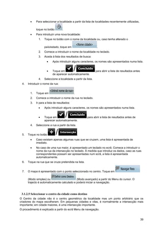 39
• Para seleccionar a localidade a partir da lista de localidades recentemente utilizadas,
toque no botão .
• Para introduzir uma nova localidade:
1. Toque no botão com o nome da localidade ou, caso tenha alterado o
país/estado, toque em .
2. Comece a introduzir o nome da localidade no teclado.
3. Aceda à lista dos resultados de busca:
• Após introduzir alguns caracteres, os nomes são apresentados numa lista.
• Toque em para abrir a lista de resultados antes
de aparecer automaticamente.
4. Seleccione a localidade a partir da lista.
4. Introduzir o nome da rua:
1. Toque em .
2. Comece a introduzir o nome da rua no teclado.
3. Ir para a lista de resultados:
• Após introduzir alguns caracteres, os nomes são apresentados numa lista.
• Toque em para abrir a lista de resultados antes de
aparecer automaticamente.
4. Seleccione a rua a partir da lista.
5. Toque no botão .
• Caso existam apenas algumas ruas que se cruzem, uma lista é apresentada de
imediato.
• No caso de uma rua maior, é apresentado um teclado no ecrã. Comece a introduzir o
nome da rua da intersecção no teclado. À medida que introduz os dados, caso as ruas
correspondentes possam ser apresentadas num ecrã, a lista é apresentada
automaticamente.
6. Toque na rua que se cruze pretendida na lista.
7. O mapa é apresentado com o ponto seleccionado no centro. Toque em
(Modo simples) ou (Modo avançado) a partir do Menu do cursor. O
trajecto é automaticamente calculado e poderá iniciar a navegação.
3.1.2.5 Seleccionar o centro da cidade como destino
O Centro da cidade não é o centro geométrico da localidade mas um ponto arbitrário que os
criadores do mapa escolheram. Em pequenas cidades e vilas, é normalmente a intersecção mais
importante; em cidade maiores, é uma intersecção importante.
O procedimento é explicado a partir do ecrã Menu de navegação.
 