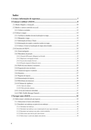 4
Índice
1 Avisos e informações de segurança................................................................................. 7 
2 Começar a utilizar o IGO 8............................................................................................. 8 
2.1 Modos Simples e Avançado....................................................................................................10 
2.2 Botões e outros controlos no ecrã..........................................................................................11 
2.2.1 Utilizar os teclados.........................................................................................................................13 
2.3 Utilizar o mapa.......................................................................................................................13 
2.3.1 Verificar os detalhes de uma localização no mapa.........................................................................14 
2.3.2 Manipular o mapa ..........................................................................................................................14 
2.3.3 Informações de faixa e Sinais ........................................................................................................17 
2.3.4 Informações de estado e controlos ocultos no mapa......................................................................18 
2.3.5 Utilizar o Cursor (a localização do mapa seleccionada) ................................................................22 
2.4 Conceitos do IGO 8................................................................................................................23 
2.4.1 Zoom inteligente............................................................................................................................23 
2.4.2 Marcadores de posição...................................................................................................................23 
2.4.2.1 Posição GPS actual e Bloquear-na-Estrada........................................................................................... 23 
2.4.2.2 Regressar à navegação normal............................................................................................................... 24 
2.4.2.3 Local seleccionado (Cursor)................................................................................................................... 24 
2.4.2.4 Posição original no Menu de cursor....................................................................................................... 25 
2.4.3 Perfis de cores diurnos e nocturnos................................................................................................25 
2.4.4 Esquema de cores em túneis ..........................................................................................................25 
2.4.5 Cálculo do trajecto e recálculo.......................................................................................................26 
2.4.6 Itinerário.........................................................................................................................................27 
2.4.7 Registos de trajecto........................................................................................................................28 
2.4.8 Demonstração do trajecto...............................................................................................................28 
2.4.9 POI (Pontos de interesse)...............................................................................................................28 
2.4.10 Câmaras de vigilância..................................................................................................................29 
2.4.10.1 Tipos de câmara ................................................................................................................................... 30 
2.4.10.2 Direcções das câmaras......................................................................................................................... 31 
2.4.11 Aviso de Limite de velocidade.....................................................................................................31 
2.4.12 TMC (Traffic Message Channel).................................................................................................32 
3 Navegar com o IGO 8 .................................................................................................... 33 
3.1 Seleccionar o destino de um trajecto......................................................................................33 
3.1.1 Seleccionar o Cursor como destino................................................................................................33 
3.1.2 Introduzir um endereço ou parte de um endereço..........................................................................34 
3.1.2.1 Introduzir um endereço........................................................................................................................... 34 
3.1.2.2 Introduzir um endereço caso a numeração de casas seja reiniciada...................................................... 36 
3.1.2.3 Introduzir um endereço sem saber o bairro/subúrbio............................................................................. 37 
3.1.2.4 Seleccionar uma intersecção como destino ............................................................................................ 38 
3.1.2.5 Seleccionar o centro da cidade como destino......................................................................................... 39 
 