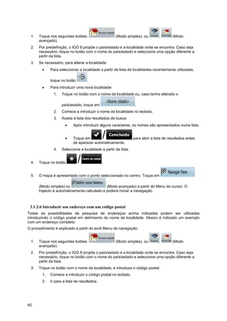 40
1. Toque nos seguintes botões: (Modo simples), ou , (Modo
avançado).
2. Por predefinição, o IGO 8 propõe o país/estado e a localidade onde se encontra. Caso seja
necessário, toque no botão com o nome do país/estado e seleccione uma opção diferente a
partir da lista.
3. Se necessário, para alterar a localidade:
• Para seleccionar a localidade a partir da lista de localidades recentemente utilizadas,
toque no botão .
• Para introduzir uma nova localidade:
1. Toque no botão com o nome da localidade ou, caso tenha alterado o
país/estado, toque em .
2. Comece a introduzir o nome da localidade no teclado.
3. Aceda à lista dos resultados de busca:
• Após introduzir alguns caracteres, os nomes são apresentados numa lista.
• Toque em para abrir a lista de resultados antes
de aparecer automaticamente.
4. Seleccione a localidade a partir da lista.
4. Toque no botão .
5. O mapa é apresentado com o ponto seleccionado no centro. Toque em
(Modo simples) ou (Modo avançado) a partir do Menu do cursor. O
trajecto é automaticamente calculado e poderá iniciar a navegação.
3.1.2.6 Introduzir um endereço com um código postal
Todas as possibilidades de pesquisa de endereços acima indicadas podem ser utilizadas
introduzindo o código postal em detrimento do nome da localidade. Abaixo é indicado um exemplo
com um endereço completo:
O procedimento é explicado a partir do ecrã Menu de navegação.
1. Toque nos seguintes botões: (Modo simples), ou , (Modo
avançado).
2. Por predefinição, o IGO 8 propõe o país/estado e a localidade onde se encontra. Caso seja
necessário, toque no botão com o nome do país/estado e seleccione uma opção diferente a
partir da lista.
3. Toque no botão com o nome da localidade, e introduza o código postal:
1. Comece a introduzir o código postal no teclado.
2. Ir para a lista de resultados:
 