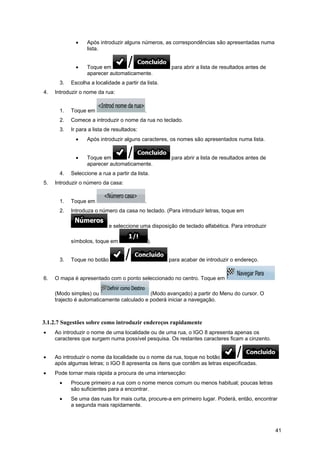 41
• Após introduzir alguns números, as correspondências são apresentadas numa
lista.
• Toque em para abrir a lista de resultados antes de
aparecer automaticamente.
3. Escolha a localidade a partir da lista.
4. Introduzir o nome da rua:
1. Toque em .
2. Comece a introduzir o nome da rua no teclado.
3. Ir para a lista de resultados:
• Após introduzir alguns caracteres, os nomes são apresentados numa lista.
• Toque em para abrir a lista de resultados antes de
aparecer automaticamente.
4. Seleccione a rua a partir da lista.
5. Introduzir o número da casa:
1. Toque em .
2. Introduza o número da casa no teclado. (Para introduzir letras, toque em
e seleccione uma disposição de teclado alfabética. Para introduzir
símbolos, toque em ).
3. Toque no botão para acabar de introduzir o endereço.
6. O mapa é apresentado com o ponto seleccionado no centro. Toque em
(Modo simples) ou (Modo avançado) a partir do Menu do cursor. O
trajecto é automaticamente calculado e poderá iniciar a navegação.
3.1.2.7 Sugestões sobre como introduzir endereços rapidamente
• Ao introduzir o nome de uma localidade ou de uma rua, o IGO 8 apresenta apenas os
caracteres que surgem numa possível pesquisa. Os restantes caracteres ficam a cinzento.
• Ao introduzir o nome da localidade ou o nome da rua, toque no botão
após algumas letras; o IGO 8 apresenta os itens que contêm as letras especificadas.
• Pode tornar mais rápida a procura de uma intersecção:
• Procure primeiro a rua com o nome menos comum ou menos habitual; poucas letras
são suficientes para a encontrar.
• Se uma das ruas for mais curta, procure-a em primeiro lugar. Poderá, então, encontrar
a segunda mais rapidamente.
 