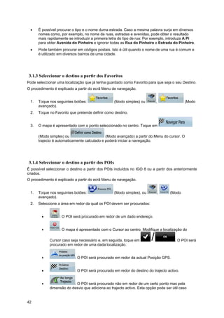 42
• É possível procurar o tipo e o nome duma estrada. Caso a mesma palavra surja em diversos
nomes como, por exemplo, no nome de ruas, estradas e avenidas, pode obter o resultado
mais rapidamente se introduzir a primeira letra do tipo de rua: Por exemplo, introduza A Pi
para obter Avenida do Pinheiro e ignorar todas as Rua do Pinheiro e Estrada do Pinheiro.
• Pode também procurar em códigos postais. Isto é útil quando o nome de uma rua é comum e
é utilizado em diversos bairros de uma cidade.
3.1.3 Seleccionar o destino a partir dos Favoritos
Pode seleccionar uma localização que já tenha guardado como Favorito para que seja o seu Destino.
O procedimento é explicado a partir do ecrã Menu de navegação.
1. Toque nos seguintes botões: (Modo simples) ou , (Modo
avançado).
2. Toque no Favorito que pretende definir como destino.
3. O mapa é apresentado com o ponto seleccionado no centro. Toque em
(Modo simples) ou (Modo avançado) a partir do Menu do cursor. O
trajecto é automaticamente calculado e poderá iniciar a navegação.
3.1.4 Seleccionar o destino a partir dos POIs
É possível seleccionar o destino a partir dos POIs incluídos no IGO 8 ou a partir dos anteriormente
criados.
O procedimento é explicado a partir do ecrã Menu de navegação.
1. Toque nos seguintes botões: (Modo simples), ou , (Modo
avançado).
2. Seleccione a área em redor da qual os POI devem ser procurados:
• : O POI será procurado em redor de um dado endereço.
• : O mapa é apresentado com o Cursor ao centro. Modifique a localização do
Cursor caso seja necessário e, em seguida, toque em . O POI será
procurado em redor de uma dada localização.
• : O POI será procurado em redor da actual Posição GPS.
• : O POI será procurado em redor do destino do trajecto activo.
• : O POI será procurado não em redor de um certo ponto mas pela
dimensão do desvio que adiciona ao trajecto activo. Esta opção pode ser útil caso
 