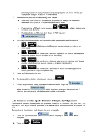 43
pretenda procurar um local para descansar que exija apenas um desvio mínimo, por
exemplo em estações de serviço ou restaurantes.
3. Poderá limitar a pesquisa através das seguintes opções:
• Seleccione o Grupo de POI (por exemplo Alojamento), e a seguir, se necessário,
seleccione o Subgrupo de POI (por exemplo Hotel ou Motel).
• Para encontrar o POI pelo nome, toque em e utilize o teclado para
introduzir parte do nome.
• Para listar todos os POIs num dado Grupo de POI, toque em
.
4. [opcional] Quando finalmente a lista de resultados for apresentada, poderá ordená-la:
• : alfabeticamente (disponível quando procura em redor de um
único local)
• : de acordo com a distância a partir da sua posição em linha recta
(disponível quando procura em redor de um único local)
• : de acordo com a distância a percorrer no trajecto a partir da sua
posição actual (disponível quando procura ao longo do trajecto activo)
• : de acordo com a dimensão do desvio necessário (disponível
quando procura ao longo do trajecto activo)
5. Toque no POI pretendido na lista.
6. Reveja os detalhes do item seleccionado e toque em .
7. O mapa é apresentado com o ponto seleccionado no centro. Toque em
(Modo simples) ou (Modo avançado) a partir do Menu do cursor. O
trajecto é automaticamente calculado e poderá iniciar a navegação.
3.1.5 Seleccionar o destino a partir de critérios de Pesquisa de POI guardados
Os critérios de Pesquisa de POI podem ser guardados na secção POI do menu Gerir, mas o IGO 8 já
é fornecido com alguns critérios guardados que poderá utilizar instantaneamente ao procurar um
POI.
O procedimento é explicado a partir do ecrã Menu de navegação.
1. Toque nos seguintes botões: (Modo simples), ou , (Modo
avançado).
2. Toque em .
 