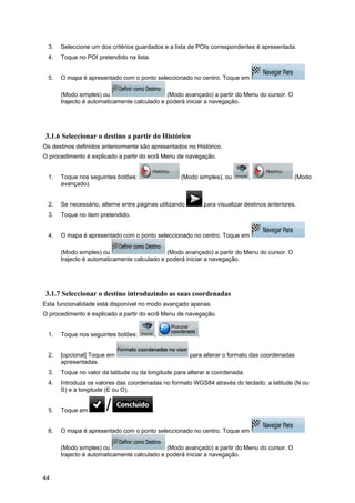 44
3. Seleccione um dos critérios guardados e a lista de POIs correspondentes é apresentada.
4. Toque no POI pretendido na lista.
5. O mapa é apresentado com o ponto seleccionado no centro. Toque em
(Modo simples) ou (Modo avançado) a partir do Menu do cursor. O
trajecto é automaticamente calculado e poderá iniciar a navegação.
3.1.6 Seleccionar o destino a partir do Histórico
Os destinos definidos anteriormente são apresentados no Histórico.
O procedimento é explicado a partir do ecrã Menu de navegação.
1. Toque nos seguintes botões: (Modo simples), ou , (Modo
avançado).
2. Se necessário, alterne entre páginas utilizando para visualizar destinos anteriores.
3. Toque no item pretendido.
4. O mapa é apresentado com o ponto seleccionado no centro. Toque em
(Modo simples) ou (Modo avançado) a partir do Menu do cursor. O
trajecto é automaticamente calculado e poderá iniciar a navegação.
3.1.7 Seleccionar o destino introduzindo as suas coordenadas
Esta funcionalidade está disponível no modo avançado apenas.
O procedimento é explicado a partir do ecrã Menu de navegação.
1. Toque nos seguintes botões: , .
2. [opcional] Toque em para alterar o formato das coordenadas
apresentadas.
3. Toque no valor da latitude ou da longitude para alterar a coordenada.
4. Introduza os valores das coordenadas no formato WGS84 através do teclado: a latitude (N ou
S) e a longitude (E ou O).
5. Toque em .
6. O mapa é apresentado com o ponto seleccionado no centro. Toque em
(Modo simples) ou (Modo avançado) a partir do Menu do cursor. O
trajecto é automaticamente calculado e poderá iniciar a navegação.
 
