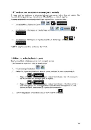 47
3.5 Visualizar todo o trajecto no mapa (Ajustar ao ecrã)
O mapa pode ser deslocado e redimensionado para apresentar toda a linha do trajecto. Não
necessita de manipular o mapa manualmente. A função Plano no mapa fá-lo por si.
No Modo avançado possui as seguintes opções para introduzir o Plano no mapa:
• Através do Menu procurar: toque em , , .
• Através do ecrã Informações de trajecto: toque em , , ,
.
• Através do ecrã Informações de trajecto utilizando um atalho: toque em ,
.
No Modo simples só a última opção está disponível.
3.6 Observar a simulação do trajecto
Esta funcionalidade está disponível no modo avançado apenas.
O procedimento é explicado a partir do ecrã do mapa.
1. Toque nos seguintes botões: , .
2. O Menu do trajecto é apresentado. Há duas formas possíveis de executar a simulação:
• Toque em para executar a simulação a alta velocidade para
dar ao utilizador uma descrição geral do trajecto.
• Toque em para executar a simulação à velocidade normal e
com orientação por voz. Esta opção é ideal para efeitos de demonstração ou para
verificar as partes mais difíceis do trajecto com antecedência.
3. A simulação pode ser cancelada a qualquer altura tocando em .
 
