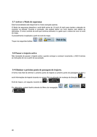 48
3.7 Activar o Modo de segurança
Esta funcionalidade está disponível no modo avançado apenas.
O Modo de segurança desactiva o ecrã táctil acima de 10 km/h (6 mph) para manter a atenção do
condutor na estrada. Durante a condução, não poderá definir um novo destino nem alterar as
definições. O único controlo de ecrã que continua activado é o gesto que o coloca de novo no ecrã
do mapa.
O procedimento é explicado a partir do ecrã do mapa.
Toque nos seguintes botões: , , , .
3.8 Pausar o trajecto activo
Não necessita de pausar o trajecto activo: quando começar a conduzir novamente, o IGO 8 reinicia
as instruções de voz a partir da sua posição.
3.9 Eliminar o próximo ponto de passagem do trajecto.
A forma mais fácil de eliminar o próximo ponto de trajecto (o próximo ponto de passagem) é abrir o
ecrã Informações de trajecto tocando no campo Pré-visualização de mudança de direcção ( ) no
Ecrã de mapa e, em seguida, tocando em .
Em alternativa, poderá fazê-lo através do Menu de navegação: , , ,
.
 
