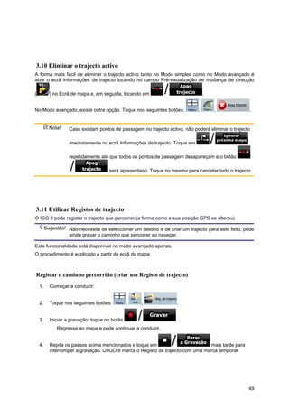 49
3.10 Eliminar o trajecto activo
A forma mais fácil de eliminar o trajecto activo tanto no Modo simples como no Modo avançado é
abrir o ecrã Informações de trajecto tocando no campo Pré-visualização de mudança de direcção
( ) no Ecrã de mapa e, em seguida, tocando em .
No Modo avançado, existe outra opção. Toque nos seguintes botões: , , .
Nota! Caso existam pontos de passagem no trajecto activo, não poderá eliminar o trajecto
imediatamente no ecrã Informações de trajecto. Toque em
repetidamente até que todos os pontos de passagem desapareçam e o botão
será apresentado. Toque no mesmo para cancelar todo o trajecto.
3.11 Utilizar Registos de trajecto
O IGO 8 pode registar o trajecto que percorrer (a forma como a sua posição GPS se alterou).
Sugestão! Não necessita de seleccionar um destino e de criar um trajecto para este feito; pode
ainda gravar o caminho que percorrer ao navegar.
Esta funcionalidade está disponível no modo avançado apenas.
O procedimento é explicado a partir do ecrã do mapa.
Registar o caminho percorrido (criar um Registo de trajecto)
1. Começar a conduzir:
2. Toque nos seguintes botões: , , .
3. Iniciar a gravação: toque no botão .
Regressa ao mapa e pode continuar a conduzir.
4. Repita os passos acima mencionados e toque em mais tarde para
interromper a gravação. O IGO 8 marca o Registo de trajecto com uma marca temporal.
 
