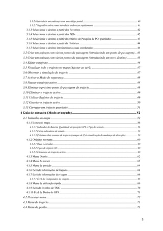 5
3.1.2.6 Introduzir um endereço com um código postal....................................................................................... 40 
3.1.2.7 Sugestões sobre como introduzir endereços rapidamente ...................................................................... 41 
3.1.3 Seleccionar o destino a partir dos Favoritos...................................................................................42 
3.1.4 Seleccionar o destino a partir dos POIs..........................................................................................42 
3.1.5 Seleccionar o destino a partir de critérios de Pesquisa de POI guardados .....................................43 
3.1.6 Seleccionar o destino a partir do Histórico ....................................................................................44 
3.1.7 Seleccionar o destino introduzindo as suas coordenadas ...............................................................44 
3.2 Criar um trajecto com vários pontos de passagem (introduzindo um ponto de passagem)...45 
3.3 Criar um trajecto com vários pontos de passagem (introduzindo um novo destino).............45 
3.4 Editar o trajecto .....................................................................................................................46 
3.5 Visualizar todo o trajecto no mapa (Ajustar ao ecrã)............................................................47 
3.6 Observar a simulação do trajecto ..........................................................................................47 
3.7 Activar o Modo de segurança.................................................................................................48 
3.8 Pausar o trajecto activo .........................................................................................................48 
3.9 Eliminar o próximo ponto de passagem do trajecto...............................................................48 
3.10 Eliminar o trajecto activo.....................................................................................................49 
3.11 Utilizar Registos de trajecto.................................................................................................49 
3.12 Guardar o trajecto activo.....................................................................................................50 
3.13 Carregar um trajecto guardado ...........................................................................................51 
4 Guia de consulta (Modo avançado) .............................................................................. 52 
4.1 Tamanho do mapa ..................................................................................................................52 
4.1.1 Ícones no mapa ..............................................................................................................................56 
4.1.1.1 Indicador de Bateria, Qualidade da posição GPS e Tipo de veículo...................................................... 56 
4.1.1.2 Faixa indicadora de estado .................................................................................................................... 58 
4.1.1.3 Próximos dois eventos de trajecto (campos de Pré-visualização de mudança de direcção)................... 58 
4.1.2 Objectos no mapa...........................................................................................................................60 
4.1.2.1 Ruas e estradas....................................................................................................................................... 60 
4.1.2.2 Tipos de objecto 3D................................................................................................................................ 60 
4.1.2.3 Elementos do trajecto activo................................................................................................................... 60 
4.1.3 Menu Desvio..................................................................................................................................62 
4.1.4 Menu do cursor ..............................................................................................................................62 
4.1.5 Menu de posição ............................................................................................................................64 
4.1.6 Ecrã de Informações de trajecto.....................................................................................................64 
4.1.7 Ecrã de Informações da viagem.....................................................................................................66 
4.1.7.1 Ecrã do Computador de viagem ............................................................................................................. 68 
4.1.8 Menu de utilização rápida..............................................................................................................69 
4.1.9 Ecrã de Eventos de TMC ...............................................................................................................70 
4.1.10 Ecrã de Dados de GPS .................................................................................................................71 
4.2 Procurar menu........................................................................................................................72 
4.3 Menu do trajecto.....................................................................................................................73 
4.4 Menu de gestão.......................................................................................................................73 
 