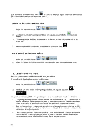 50
(Em alternativa, poderá tocar no botão no Menu de utilização rápida para iniciar e mais tarde
para interromper a gravação do Registo de Trajecto.)
Simular um Registo de trajecto no mapa
1. Toque nos seguintes botões: , , .
2. Localize o Registo de Trajecto pretendido e, em seguida, toque no botão junto ao
mesmo.
3. O mapa regressa e é iniciada uma simulação do Registo de trajecto (uma reprodução em
tempo real).
4. A repetição pode ser cancelada a qualquer altura tocando no botão .
Alterar a cor de um Registo de trajecto
1. Toque nos seguintes botões: , , .
2. Toque no Registo de Trajecto pretendido e, em seguida, toque num dos botões a cores.
3.12 Guardar o trajecto activo
Esta funcionalidade está disponível no modo avançado apenas.
O procedimento é explicado a partir do ecrã do mapa.
1. Toque nos seguintes botões: , , .
2. Introduza um nome para o novo trajecto guardado e, em seguida, toque em
.
Ao guardar um trajecto, o IGO 8 não guarda apenas os pontos de trajecto mas todo o itinerário:
• O trajecto guardado poderá ter sido influenciado por Informações de TMC. Quando utilizar o
trajecto mais tarde, este é apresentado como se tivesse sido guardado. Mas caso necessite
de ser recalculado, as actuais Informações de TMC serão utilizadas no novo trajecto.
• Caso tenha actualizado o mapa desde que o trajecto foi guardado pela primeira vez, o IGO 8
reconhece a alteração e recalcula as instruções de condução de acordo com as mais recentes
informações de mapa disponíveis.
• Caso pretenda guardar o trajecto necessita de o fazer antes de iniciar a navegação. Durante a
navegação o IGO 8 elimina quaisquer pontos de trajecto que tenha deixado para trás bem
como os segmentos de estrada utilizados para chegar até aos mesmos.
 
