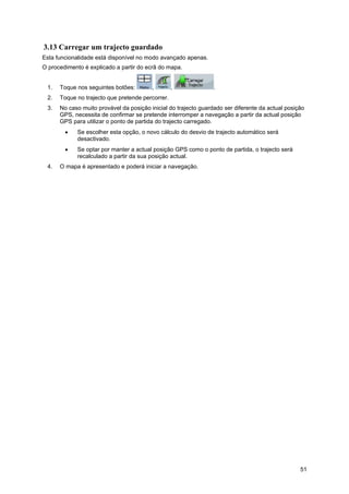 51
3.13 Carregar um trajecto guardado
Esta funcionalidade está disponível no modo avançado apenas.
O procedimento é explicado a partir do ecrã do mapa.
1. Toque nos seguintes botões: , , .
2. Toque no trajecto que pretende percorrer.
3. No caso muito provável da posição inicial do trajecto guardado ser diferente da actual posição
GPS, necessita de confirmar se pretende interromper a navegação a partir da actual posição
GPS para utilizar o ponto de partida do trajecto carregado.
• Se escolher esta opção, o novo cálculo do desvio de trajecto automático será
desactivado.
• Se optar por manter a actual posição GPS como o ponto de partida, o trajecto será
recalculado a partir da sua posição actual.
4. O mapa é apresentado e poderá iniciar a navegação.
 