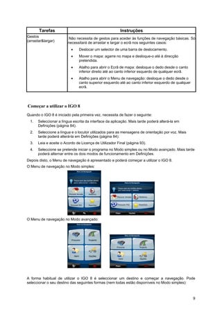 9
Tarefas Instruções
Gestos
(arrastar&largar)
Não necessita de gestos para aceder às funções de navegação básicas. Só
necessitará de arrastar e largar o ecrã nos seguintes casos:
• Deslocar um selector de uma barra de deslocamento.
• Mover o mapa: agarre no mapa e desloque-o até à direcção
pretendida.
• Atalho para abrir o Ecrã de mapa: desloque o dedo desde o canto
inferior direito até ao canto inferior esquerdo de qualquer ecrã.
• Atalho para abrir o Menu de navegação: desloque o dedo desde o
canto superior esquerdo até ao canto inferior esquerdo de qualquer
ecrã.
Começar a utilizar o IGO 8
Quando o IGO 8 é iniciado pela primeira vez, necessita de fazer o seguinte:
1. Seleccionar a língua escrita da interface da aplicação. Mais tarde poderá alterá-la em
Definições (página 84).
2. Seleccione a língua e o locutor utilizados para as mensagens de orientação por voz. Mais
tarde poderá alterá-la em Definições (página 84).
3. Leia e aceite o Acordo de Licença de Utilizador Final (página 93).
4. Seleccione se pretende iniciar o programa no Modo simples ou no Modo avançado. Mais tarde
poderá alternar entre os dois modos de funcionamento em Definições.
Depois disto, o Menu de navegação é apresentado e poderá começar a utilizar o IGO 8.
O Menu de navegação no Modo simples:
O Menu de navegação no Modo avançado:
A forma habitual de utilizar o IGO 8 é seleccionar um destino e começar a navegação. Pode
seleccionar o seu destino das seguintes formas (nem todas estão disponíveis no Modo simples):
 