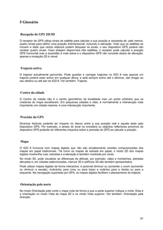 91
5 Glossário
Recepção de GPS 2D/3D
O receptor de GPS utiliza sinais de satélite para calcular a sua posição e necessita de, pelo menos,
quatro sinais para definir uma posição tridimensional, incluindo a elevação. Visto que os satélites se
movem e dado que certos objectos podem bloquear os sinais, o seu dispositivo GPS poderá não
receber quatro sinais. Caso estejam disponíveis três satélites, o receptor pode calcular a posição
GPS horizontal mas a exactidão é mais baixa e o dispositivo GPS não concede dados de elevação:
apenas a recepção 2D é viável.
Trajecto activo
O trajecto actualmente percorrido. Pode guardar e carregar trajectos no IGO 8 mas apenas um
trajecto poderá estar activo em qualquer altura, e está sempre activo até o eliminar, até chegar ao
seu destino ou até sair do IGO 8. Ver também: Trajecto.
Centro da cidade
O Centro da cidade não é o centro geométrico da localidade mas um ponto arbitrário que os
criadores do mapa escolheram. Em pequenas cidades e vilas, é normalmente a intersecção mais
importante; em cidade maiores, é uma intersecção importante.
Precisão do GPS
Diversos factores poderão ter impacto no desvio entre a sua posição real e aquela dada pelo
dispositivo GPS. Por exemplo, o atraso do sinal na ionosfera ou objectos reflectores próximos do
dispositivo GPS poderão ter diferentes impactos sobre a precisão do GPS ao calcular a posição.
Mapa
O IGO 8 funciona com mapas digitais que não são simplesmente versões computorizadas dos
mapas em papel tradicionais. Tal como os mapas de estrada em papel, o modo 2D dos mapas
digitais mostra-lhe ruas, estradas e a elevação é também mostrada por cores.
No modo 3D, pode visualizar as diferenças de altitude, por exemplo, vales e montanhas, estradas
elevadas e, em cidades seleccionadas, marcos 3D e edifícios 3D são também apresentados.
Pode utilizar mapas digitais de forma interactiva: é possível diminuir ou aumentar o zoom (aumentar
ou diminuir a escala), incliná-los para cima ou para baixo e rodá-los para a direita ou para a
esquerda. Na navegação suportada por GPS, os mapas digitais facilitam o planeamento do trajecto.
Orientação pelo norte
No modo Orientação pelo norte o mapa roda de forma a que a parte superior indique o norte. Esta é
a orientação no modo Vista de mapa 2D e no modo Vista superior. Ver também: Orientação pela
direcção.
 
