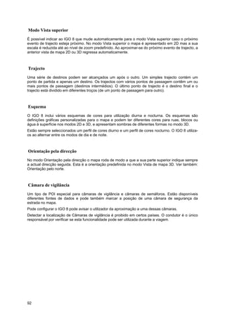 92
Modo Vista superior
É possível indicar ao IGO 8 que mude automaticamente para o modo Vista superior caso o próximo
evento de trajecto esteja próximo. No modo Vista superior o mapa é apresentado em 2D mas a sua
escala é reduzida até ao nível de zoom predefinido. Ao aproximar-se do próximo evento de trajecto, a
anterior vista de mapa 2D ou 3D regressa automaticamente.
Trajecto
Uma série de destinos podem ser alcançados um após o outro. Um simples trajecto contém um
ponto de partida e apenas um destino. Os trajectos com vários pontos de passagem contêm um ou
mais pontos de passagem (destinos intermédios). O último ponto de trajecto é o destino final e o
trajecto está dividido em diferentes troços (de um ponto de passagem para outro).
Esquema
O IGO 8 inclui vários esquemas de cores para utilização diurna e nocturna. Os esquemas são
definições gráficas personalizadas para o mapa e podem ter diferentes cores para ruas, blocos ou
água à superfície nos modos 2D e 3D, e apresentam sombras de diferentes formas no modo 3D.
Estão sempre seleccionados um perfil de cores diurno e um perfil de cores nocturno. O IGO 8 utiliza-
os ao alternar entre os modos de dia e de noite.
Orientação pela direcção
No modo Orientação pela direcção o mapa roda de modo a que a sua parte superior indique sempre
a actual direcção seguida. Esta é a orientação predefinida no modo Vista de mapa 3D. Ver também:
Orientação pelo norte.
Câmara de vigilância
Um tipo de POI especial para câmaras de vigilância e câmaras de semáforos. Estão disponíveis
diferentes fontes de dados e pode também marcar a posição de uma câmara de segurança da
estrada no mapa.
Pode configurar o IGO 8 pode avisar o utilizador da aproximação a uma dessas câmaras.
Detectar a localização de Câmaras de vigilância é proibido em certos países. O condutor é o único
responsável por verificar se esta funcionalidade pode ser utilizada durante a viagem.
 