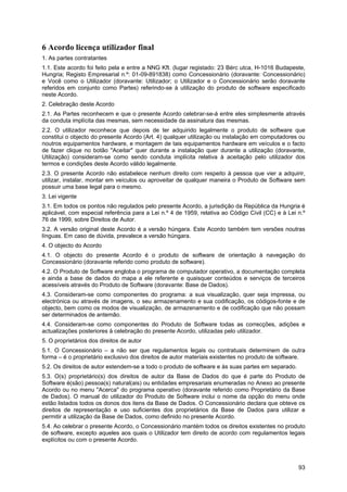 93
6 Acordo licença utilizador final
1. As partes contratantes
1.1. Este acordo foi feito pela e entre a NNG Kft. (lugar registado: 23 Bérc utca, H-1016 Budapeste,
Hungria; Registo Empresarial n.º: 01-09-891838) como Concessionário (doravante: Concessionário)
e Você como o Utilizador (doravante: Utilizador; o Utilizador e o Concessionário serão doravante
referidos em conjunto como Partes) referindo-se à utilização do produto de software especificado
neste Acordo.
2. Celebração deste Acordo
2.1. As Partes reconhecem e que o presente Acordo celebrar-se-á entre eles simplesmente através
da conduta implícita das mesmas, sem necessidade da assinatura das mesmas.
2.2. O utilizador reconhece que depois de ter adquirido legalmente o produto de software que
constitui o objecto do presente Acordo (Art. 4) qualquer utilização ou instalação em computadores ou
noutros equipamentos hardware, e montagem de tais equipamentos hardware em veículos e o facto
de fazer clique no botão "Aceitar" quer durante a instalação quer durante a utilização (doravante,
Utilização) consideram-se como sendo conduta implícita relativa à aceitação pelo utilizador dos
termos e condições deste Acordo válido legalmente.
2.3. O presente Acordo não estabelece nenhum direito com respeito à pessoa que vier a adquirir,
utilizar, instalar, montar em veículos ou aproveitar de qualquer maneira o Produto de Software sem
possuir uma base legal para o mesmo.
3. Lei vigente
3.1. Em todos os pontos não regulados pelo presente Acordo, a jurisdição da República da Hungria é
aplicável, com especial referência para a Lei n.º 4 de 1959, relativa ao Código Civil (CC) e à Lei n.º
76 de 1999, sobre Direitos de Autor.
3.2. A versão original deste Acordo é a versão húngara. Este Acordo também tem versões noutras
línguas. Em caso de dúvida, prevalece a versão húngara.
4. O objecto do Acordo
4.1. O objecto do presente Acordo é o produto de software de orientação à navegação do
Concessionário (doravante referido como produto de software).
4.2. O Produto de Software engloba o programa de computador operativo, a documentação completa
e ainda a base de dados do mapa a ele referente e quaisquer conteúdos e serviços de terceiros
acessíveis através do Produto de Software (doravante: Base de Dados).
4.3. Consideram-se como componentes do programa: a sua visualização, quer seja impressa, ou
electrónica ou através de imagens, o seu armazenamento e sua codificação, os códigos-fonte e de
objecto, bem como os modos de visualização, de armazenamento e de codificação que não possam
ser determinados de antemão.
4.4. Consideram-se como componentes do Produto de Software todas as correcções, adições e
actualizações posteriores à celebração do presente Acordo, utilizadas pelo utilizador.
5. O proprietários dos direitos de autor
5.1. O Concessionário – a não ser que regulamentos legais ou contratuais determinem de outra
forma – é o proprietário exclusivo dos direitos de autor materiais existentes no produto de software.
5.2. Os direitos de autor estendem-se a todo o produto de software e às suas partes em separado.
5.3. O(s) proprietário(s) dos direitos de autor da Base de Dados do que é parte do Produto de
Software é(são) pessoa(s) natural(ais) ou entidades empresariais enumeradas no Anexo ao presente
Acordo ou no menu "Acerca" do programa operativo (doravante referido como Proprietário da Base
de Dados). O manual do utilizador do Produto de Software inclui o nome da opção do menu onde
estão listados todos os donos dos itens da Base de Dados. O Concessionário declara que obteve os
direitos de representação e uso suficientes dos proprietários da Base de Dados para utilizar e
permitir a utilização da Base de Dados, como definido no presente Acordo.
5.4. Ao celebrar o presente Acordo, o Concessionário mantém todos os direitos existentes no produto
de software, excepto aqueles aos quais o Utilizador tem direito de acordo com regulamentos legais
explícitos ou com o presente Acordo.
 