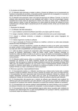 94
6. Os direitos do Utilizador
6.1. O Utilizador está autorizado a instalar e utilizar o Produto de Software num só equipamento de
hardware (computador de escritório, computador portátil, equipamento de navegação) e a executar e
utilizar uma cópia do Produto de Software a partir do mesmo.
6.2. O Utilizador está autorizado a fazer uma cópia de segurança do software. Contudo, no caso de o
software estar operacional depois da sua instalação sem utilizar o meio de armazenagem original,
considerar-se-á como cópia de segurança do mesmo. Em todos os outros casos, o Utilizador tem
direito apenas a utilizar a cópia de segurança se a cópia original do produto de software se tornar
inutilizável para utilização legal e apropriada para lá de qualquer dúvida, sendo que tal estado deve
ser provado.
7. Restrições de utilização
7.1. O Utilizador não está autorizado a:
7.1.1. para multiplicar o produto de software (para fazer uma cópia a partir do mesmo);
7.1.2. alugar, emprestar, distribuir ou transferir o software a terceiros com ou sem compensação;
7.1.3. traduzir o software (incluindo a tradução e compilação para outras linguagens de
programação);
7.1.4. realizar engenharia invertida no software;
7.1.5. fugir à protecção do Produto de Software ou modificar, contornar ou evitar essa protecção
através de meios tecnológicos ou outros;
7.1.6. modificar, adicionar, transformar o produto de software (no todo ou em parte), para separá-lo
em partes, juntá-lo a outros produtos, instalá-lo noutros produtos, instalá-lo noutros produtos, mesmo
que seja para obter compatibilidade com outros produtos;
7.1.7. além de utilizar o programa de computador, obter informações da Base de Dados incluída no
Produto de Software, descompilar a Base de Dados, utilizar, copiar, modificar, prolongar ou
transformar a Base de Dados no todo ou em parte ou o grupo de dados aí armazenados ou instalá-la
noutros produtos, utilizá-la noutros produtos, mesmo que seja para alcançar compatibilidade com
outros produtos.
7.2. O Utilizador poderá apenas utilizar os conteúdos disponíveis através do Produto de Software e
fornecidos por terceiros e os dados recebidos através dos serviços fornecidos por terceiros
(incluindo, mas não apenas os dados de tráfego recebidos do serviço de informação de tráfego RDS
TMC) para seu benefício pessoal e por sua conta e risco. É expressamente proibido armazenar,
transferir ou distribuir esses dados ou conteúdos ou revelá-los ao público no todo ou em parte em
qualquer formato ou a fazer o download do mesmo do produto.
8. Renúncia a garantias, responsabilidade limitada
8.1. O Concessionário declara e o Utilizador reconhece que, embora tenha havido todo o cuidado
durante a criação do software, tendo em conta o carácter do produto, bem como os limites técnicos,
o Concessionário não será responsável pelo funcionamento totalmente infalível do software, nem
surgem obrigações contratuais que exijam actos por parte do Concessionário da licença para
estabelecer o estado de funcionamento totalmente infalível do software adquirido pelo Utilizador.
8.2. O Concessionário não garante que o produto de software seja adequado para qualquer fim
definido quem pelo Concessionário quer pelo utilizador e não garante que o produto de software seja
compatível com qualquer outro sistema, dispositivo ou produto (por exemplo, software ou hardware).
8.3. O Concessionário não assume qualquer responsabilidade por danos devidos a erro no produto
de software (incluindo erros no programa de computador, na documentação e na Base de Dados).
8.4. O Concessionário não terá responsabilidade alguma pelos danos causados pela inutilidade do
programa para determinados fins ou pela incompatibilidade com quaisquer sistemas, equipamentos
ou produtos (sejam de software ou hardware).
 