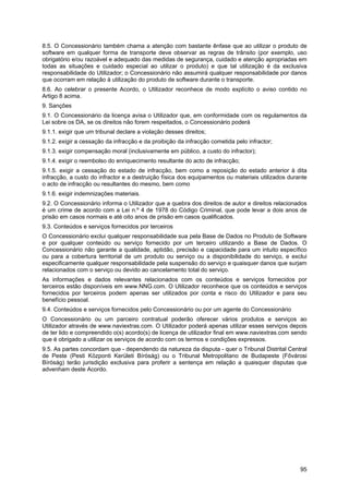 95
8.5. O Concessionário também chama a atenção com bastante ênfase que ao utilizar o produto de
software em qualquer forma de transporte deve observar as regras de trânsito (por exemplo, uso
obrigatório e/ou razoável e adequado das medidas de segurança, cuidado e atenção apropriadas em
todas as situações e cuidado especial ao utilizar o produto) e que tal utilização é da exclusiva
responsabilidade do Utilizador; o Concessionário não assumirá qualquer responsabilidade por danos
que ocorram em relação à utilização do produto de software durante o transporte.
8.6. Ao celebrar o presente Acordo, o Utilizador reconhece de modo explícito o aviso contido no
Artigo 8 acima.
9. Sanções
9.1. O Concessionário da licença avisa o Utilizador que, em conformidade com os regulamentos da
Lei sobre os DA, se os direitos não forem respeitados, o Concessionário poderá
9.1.1. exigir que um tribunal declare a violação desses direitos;
9.1.2. exigir a cessação da infracção e da proibição da infracção cometida pelo infractor;
9.1.3. exigir compensação moral (inclusivamente em público, a custo do infractor);
9.1.4. exigir o reembolso do enriquecimento resultante do acto de infracção;
9.1.5. exigir a cessação do estado de infracção, bem como a reposição do estado anterior à dita
infracção, a custo do infractor e a destruição física dos equipamentos ou materiais utilizados durante
o acto de infracção ou resultantes do mesmo, bem como
9.1.6. exigir indemnizações materiais.
9.2. O Concessionário informa o Utilizador que a quebra dos direitos de autor e direitos relacionados
é um crime de acordo com a Lei n.º 4 de 1978 do Código Criminal, que pode levar a dois anos de
prisão em casos normais e até oito anos de prisão em casos qualificados.
9.3. Conteúdos e serviços fornecidos por terceiros
O Concessionário exclui qualquer responsabilidade sua pela Base de Dados no Produto de Software
e por qualquer conteúdo ou serviço fornecido por um terceiro utilizando a Base de Dados. O
Concessionário não garante a qualidade, aptidão, precisão e capacidade para um intuito específico
ou para a cobertura territorial de um produto ou serviço ou a disponibilidade do serviço, e exclui
especificamente qualquer responsabilidade pela suspensão do serviço e quaisquer danos que surjam
relacionados com o serviço ou devido ao cancelamento total do serviço.
As informações e dados relevantes relacionados com os conteúdos e serviços fornecidos por
terceiros estão disponíveis em www.NNG.com. O Utilizador reconhece que os conteúdos e serviços
fornecidos por terceiros podem apenas ser utilizados por conta e risco do Utilizador e para seu
benefício pessoal.
9.4. Conteúdos e serviços fornecidos pelo Concessionário ou por um agente do Concessionário
O Concessionário ou um parceiro contratual poderão oferecer vários produtos e serviços ao
Utilizador através de www.naviextras.com. O Utilizador poderá apenas utilizar esses serviços depois
de ter lido e compreendido o(s) acordo(s) de licença de utilizador final em www.naviextras.com sendo
que é obrigado a utilizar os serviços de acordo com os termos e condições expressos.
9.5. As partes concordam que - dependendo da natureza da disputa - quer o Tribunal Distrital Central
de Peste (Pesti Központi Kerületi Bíróság) ou o Tribunal Metropolitano de Budapeste (Fővárosi
Bíróság) terão jurisdição exclusiva para proferir a sentença em relação a quaisquer disputas que
advenham deste Acordo.
 