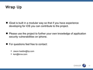 OWASP 10
Wrap Up
 iGoat is built in a modular way so that if you have experience
developing for iOS you can contribute to the project.
 Please use the project to further your own knowledge of application
security vulnerabilities on iphone.
 For questions feel free to contact:
 Jason.haddix@hp.com
 ken@krvw.com
 