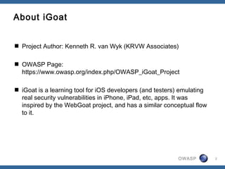 OWASP 2
About iGoat
 Project Author: Kenneth R. van Wyk (KRVW Associates)
 OWASP Page:
https://www.owasp.org/index.php/OWASP_iGoat_Project
 iGoat is a learning tool for iOS developers (and testers) emulating
real security vulnerabilities in iPhone, iPad, etc, apps. It was
inspired by the WebGoat project, and has a similar conceptual flow
to it.
 
