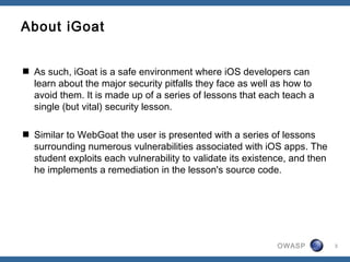 OWASP 3
About iGoat
 As such, iGoat is a safe environment where iOS developers can
learn about the major security pitfalls they face as well as how to
avoid them. It is made up of a series of lessons that each teach a
single (but vital) security lesson.
 Similar to WebGoat the user is presented with a series of lessons
surrounding numerous vulnerabilities associated with iOS apps. The
student exploits each vulnerability to validate its existence, and then
he implements a remediation in the lesson's source code.
 