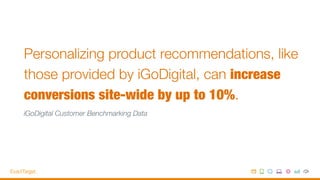 Personalizing product recommendations, like
those provided by iGoDigital, can increase
conversions site-wide by up to 10%. 
iGoDigital Customer Benchmarking Data
 