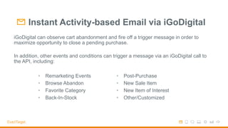 Instant Activity-based Email via iGoDigital
iGoDigital can observe cart abandonment and fire off a trigger message in order to
maximize opportunity to close a pending purchase.
In addition, other events and conditions can trigger a message via an iGoDigital call to
the API, including:
•  Remarketing Events
•  Browse Abandon
•  Favorite Category
•  Back-In-Stock
•  Post-Purchase
•  New Sale Item
•  New Item of Interest
•  Other/Customized
 