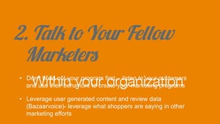 2. Talk to Your Fellow
Marketers
Within your organization
•  Don’t build out your program first – listen to your customers
and use their behaviors to create your marketing programs
•  Leverage user generated content and review data
(Bazaarvoice)- leverage what shoppers are saying in other
marketing efforts
 