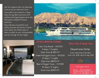 Sail the majestic Nile river between
Luxor & Aswan onboard 5-star
Luxury Nile cruise ships for  5 days.
Enjoy the guided excursions with
professional Egyptologists each day
followed by delightful leisure
activities.  
Enjoy fabulous hospitality and
sailing towards the history to learn
more about the 5,000 years of
history unfold on your unforgettable
journey through ancient Egypt.
Departures Dates
Every Saturday & Monday 
Start July 2018 valid till Sep 2019
UP 35% SPECIAL OFFERS
Cairo City Break - # EG34
5 days / 4 nights 
Start from $ 389 P.P
Essential Egypt Tours - # EG60
8 days / 7 nights
Start from $895 P.P
Best of Egypt Tours - # EG33
10 days / 9 nights
Start from $1190 P.P
Don't Miss & Book Now
    I Go Egypt Travel
Phone: +201066088875
Email:info@igoegypt.com
Web: www.igoegypt.com
 