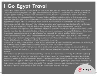 Travel Agency in Egypt. You can immerse yourself in ancient secrets while enjoying the welcoming culture of Egypt as you explore.
 The Journey of discovery begins in Cairo, Egypt's famous and less calm city, the cradle of civilization and lavish history. Where you
can gaze upon the world top-visited attractions. World's seven wonders, the famous Pyramids of Giza and the Sphinx. Other
interesting visits are  Cairo Antiquities Museum, Pyramids of Sakkara and Memphis, Citadel and Khan el-Khaili to name a few.
Luxor, next travel destination for best travel experiences to satisfy your curiosity at the great temples of Karnak and Luxor. Karnak
biggest temple complex in the world covering an area of hundreds  hectares and more impressive to the first-time visitor.
Other top visits are Valley of the Kings you'll enjoy privileged access to most of royal tombs, Queen Hatshepsut Temple. Colossi of
Memnon Pharaoh Amenhotep III, Medinet Habu Ramesses III, amazing Tomb of Queen Nefertari also to name a few.
For those who want cruise experience, enjoy the fabulous hospitality in addition to land tours and sailing towards the history. Leaving
Luxor behind and sail down the majestic Nile between Luxor and Aswan onboard elegant and luxury Nile Cruise boats. Spend five or
seven days, enjoy guided shore excursions with a Escorted Tour-guide each day followed by delightful leisure activities.  
Travel towards Aswan, you'll see some of the most impressive archaeological sites of antiquity. Edfu and Kom Ombo Temples is a
fascinating example of ancient Egyptian design principles and the arrival of Roman influence. Other top-visited attraction are Great
Temple of Abu Simbel, Aswan High Dam and Phiale Temple also to name a few
You'll have an Escorted-guide with you most of times, who are helping you to discover the secrets of Egypt destinations. All that Egypt
has to offer, taking you to places beyond the normal, simply places-to-visit you couldn't find by yourself.
I Go Egypt an Ultimate Travel Planner Inspirations able to provide a wide array of variety and unique excursions tours. That can
appeal to all interests and tastes from the cultural enriching to the luxury relaxing beach vacations, In Red Sea, Hurghada or Sharm
el-Sheikh.
A team of local and global travel experts founded I Go Egypt Travel to share their extensive knowledge about their travels through
Egypt.  The missions of I Go Egypt are to assist the current and future travelers, as they are planning their next vacation to Egypt.
While also providing tailor-made Tours that they have personally developed to help any type of traveler during their time away from
home. Here at I Go Egypt, we want everyone to experience the best Egypt tours and Egypt tour packages available, so that they can
have a phenomenal time exploring this area of the world.  We know that once a person visits Egypt, they will want to return again in
the future to see even more and we will be there to guide them every step of the way once again.
I Go Egypt Travel
Powered by TCPDF (www.tcpdf.org)
 