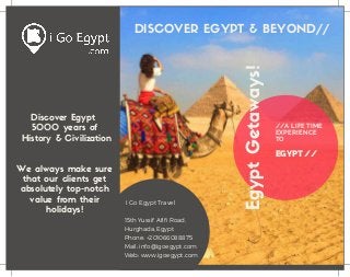 //A LIFE TIME
EXPERIENCE
TO
EGYPT //
EgyptGetaways!
Discover Egypt
5000 years of
History & Civilization
We always make sure
that our clients get
absolutely top-notch
value from their
holidays!
DISCOVER EGYPT & BEYOND//
  I Go Egypt Travel
15th Yussif Afifi Road,
Hurghada, Egypt
Phone: +201066088875
Mail: info@igoegypt.com
Web: www.igoegypt.com
 