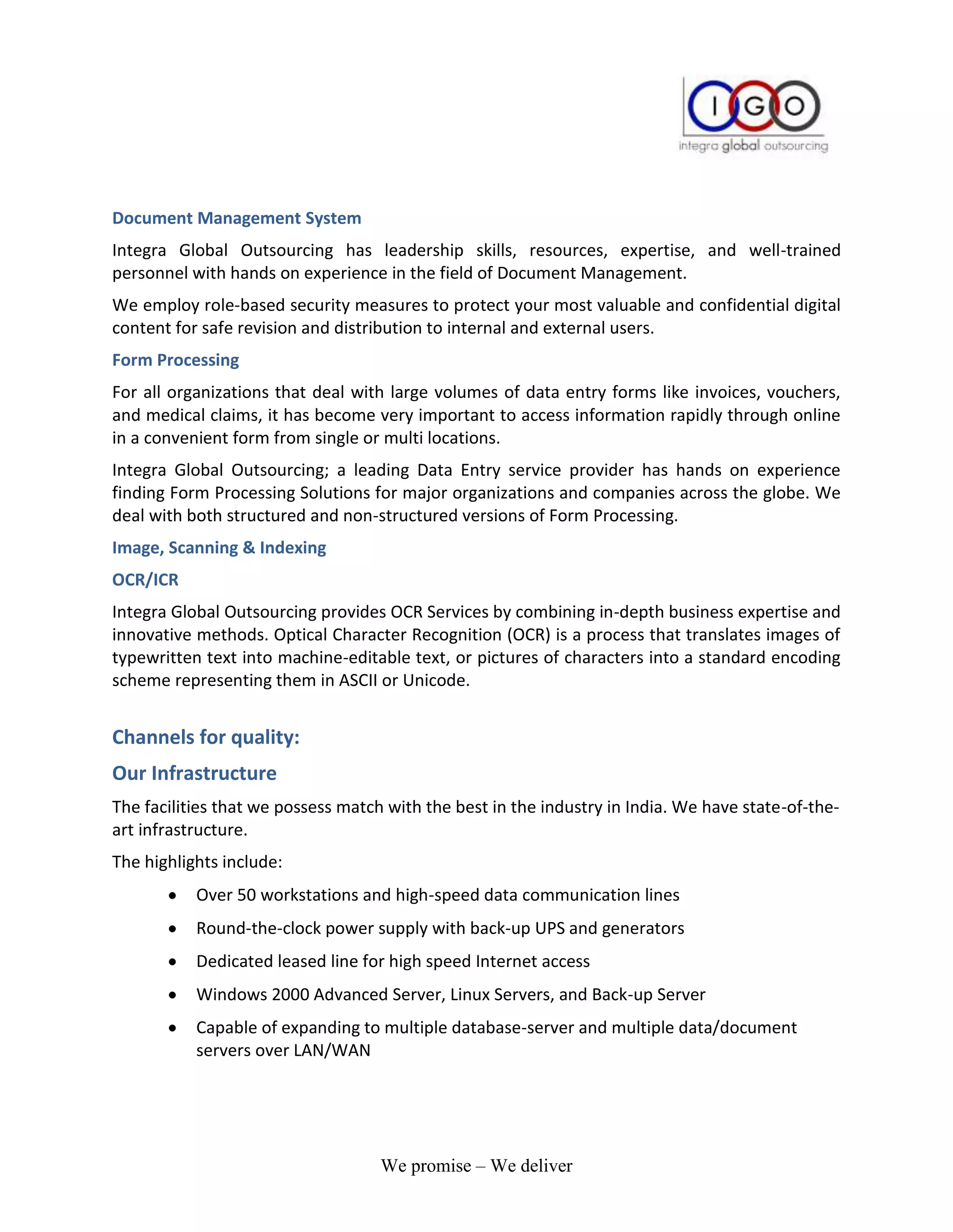 Document Management System
Integra Global Outsourcing has leadership skills, resources, expertise, and well-trained
personnel with hands on experience in the field of Document Management.
We employ role-based security measures to protect your most valuable and confidential digital
content for safe revision and distribution to internal and external users.
Form Processing
For all organizations that deal with large volumes of data entry forms like invoices, vouchers,
and medical claims, it has become very important to access information rapidly through online
in a convenient form from single or multi locations.
Integra Global Outsourcing; a leading Data Entry service provider has hands on experience
finding Form Processing Solutions for major organizations and companies across the globe. We
deal with both structured and non-structured versions of Form Processing.
Image, Scanning & Indexing
OCR/ICR
Integra Global Outsourcing provides OCR Services by combining in-depth business expertise and
innovative methods. Optical Character Recognition (OCR) is a process that translates images of
typewritten text into machine-editable text, or pictures of characters into a standard encoding
scheme representing them in ASCII or Unicode.


Channels for quality:
Our Infrastructure
The facilities that we possess match with the best in the industry in India. We have state-of-the-
art infrastructure.
The highlights include:
           Over 50 workstations and high-speed data communication lines
           Round-the-clock power supply with back-up UPS and generators
           Dedicated leased line for high speed Internet access
           Windows 2000 Advanced Server, Linux Servers, and Back-up Server
           Capable of expanding to multiple database-server and multiple data/document
           servers over LAN/WAN




                                    We promise – We deliver
 