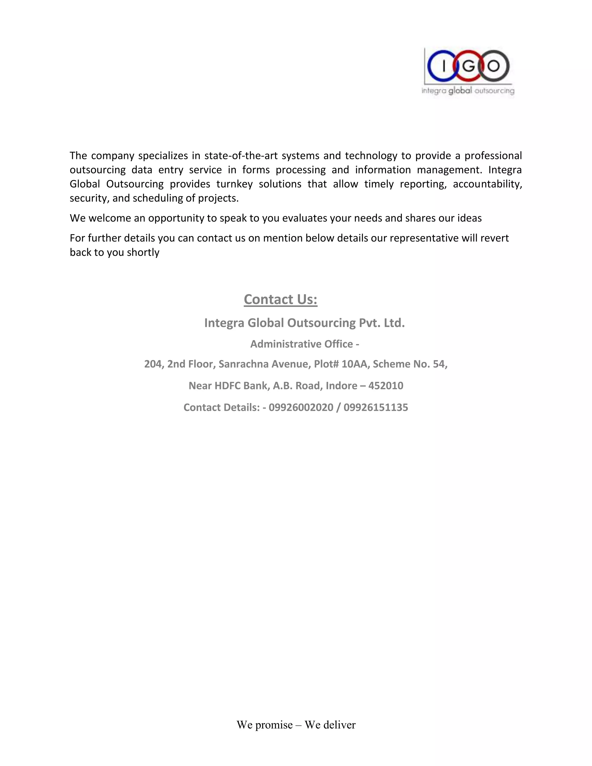 The company specializes in state-of-the-art systems and technology to provide a professional
outsourcing data entry service in forms processing and information management. Integra
Global Outsourcing provides turnkey solutions that allow timely reporting, accountability,
security, and scheduling of projects.
We welcome an opportunity to speak to you evaluates your needs and shares our ideas
For further details you can contact us on mention below details our representative will revert
back to you shortly



                                     Contact Us:
                            Integra Global Outsourcing Pvt. Ltd.
                                      Administrative Office -
               204, 2nd Floor, Sanrachna Avenue, Plot# 10AA, Scheme No. 54,
                         Near HDFC Bank, A.B. Road, Indore – 452010
                        Contact Details: - 09926002020 / 09926151135




                                   We promise – We deliver
 