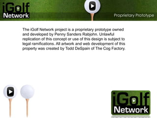 Proprietary Prototype   The iGolf Network project is a proprietary prototype owned and developed by Penny Sanders Rabjohn. Unlawful replication of this concept or use of this design is subject to legal ramifications. All artwork and web development of this property was created by Todd DeSpain of The Cog Factory. 
