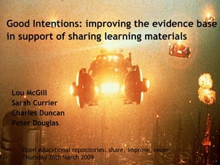 Good Intentions: improving the evidence base in support of sharing learning materials Lou McGill Sarah Currier Charles Duncan  Peter Douglas Open educational repositories: share, improve, reuse Thursday 26th March 2009 
