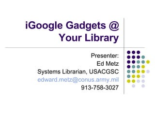 iGoogle Gadgets @ Your Library Presenter: Ed Metz Systems Librarian, USACGSC [email_address] 913-758-3027 
