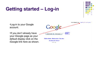 Getting started – Log-in Log-in to your Google account. If you don’t already have your iGoogle page as your default display click on the iGoogle link here as shown. 