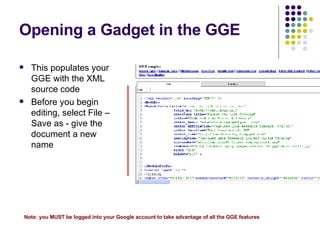 Opening a Gadget in the GGE This populates your GGE with the XML source code Before you begin editing, select File –Save as - give the document a new name Note: you MUST be logged into your Google account to take advantage of all the GGE features 