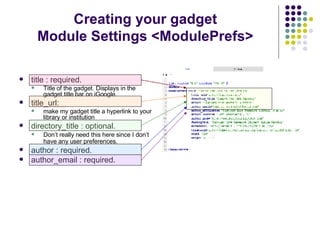 title : required.  Title of the gadget. Displays in the gadget title bar on iGoogle. title_url:  make my gadget title a hyperlink to your library or institution directory_title : optional. Don’t really need this here since I don’t have any user preferences.   author : required. author_email : required. Creating your gadget Module Settings <ModulePrefs> 