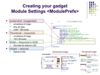 screenshot  (suggested)  url address of image png, gif, jpeg width = 280 pixels Thumbnail – (required)  url address of image 120 x 60 pixels  Width – Required in GGE Normally the default is 320. Height – optional Default is 200. Creating your gadget Module Settings <ModulePrefs> Screenshot image Thumbnail image 