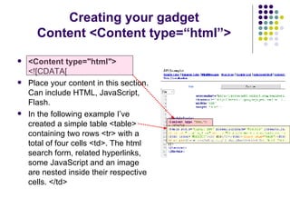 Creating your gadget Content <Content type=“html”> <Content type="html"> <![CDATA[  Place your content in this section. Can include HTML, JavaScript, Flash. In the following example I’ve created a simple table <table> containing two rows <tr> with a total of four cells <td>. The html search form, related hyperlinks, some JavaScript and an image are nested inside their respective cells. </td> 