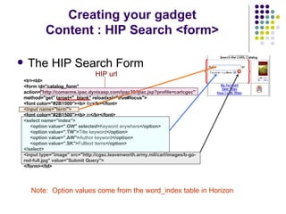 The HIP Search Form Creating your gadget Content : HIP Search <form> <tr><td> <form id="catalog_form" action="http://comarms.ipac.dynixasp.com/ipac20/ipac.jsp?profile=carlcgsc" method="get" target="_blank" reloadxsl=" true #focus"> <font color="#2B1500"><b>   for </b></font> <input name="term"> <font color="#2B1500"><b>  in </b></font> <select name="index"> <option value=".GW" selected> Keyword anywhere </option> <option value=".TW"> Title keyword </option> <option value=".AW"> Author keyword </option> <option value=".SK"> Fulltext items </option> </select> <input type="image" src="http://cgsc.leavenworth.army.mil/carl/images/b-go-red-full.jpg" value="Submit Query"> </form></td> Note:  Option values come from the word_index table in Horizon HIP url 