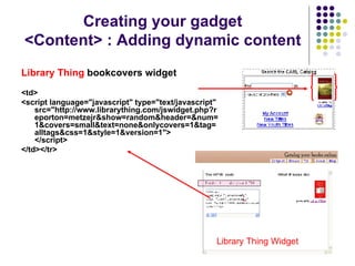 Library Thing  bookcovers widget <td> <script language="javascript" type="text/javascript" src="http://www.librarything.com/jswidget.php?reporton=metzejr&show=random&header=&num=1&covers=small&text=none&onlycovers=1&tag=alltags&css=1&style=1&version=1"> </script>   </td></tr> Creating your gadget <Content> : Adding dynamic content Library Thing Widget 