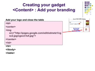 Add your logo and close the table <td> <center> <img src="http://pages.google.com/edit/edmetz1/cgsc2.jpg/cgsc2-full.jpg">   </center> </td> </tr> </tbody> </table>   Creating your gadget <Content> : Add your branding 