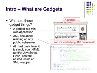 Intro – What are Gadgets What are these gadget things? A gadget is a mini web application XML document residing on any public webserver At most basic level it is simply your HTML (and/or JavaScript, Flash) content nested inside an XML wrapper. A gadget…. … and it’s underlying XMLdocument 