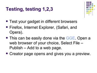 Testing, testing 1,2,3 Test your gadget in different browsers  Firefox, Internet Explorer, (Safari, and Opera).  This can be easily done via the  GGE . Open a web browser of your choice, Select File – Publish – Add to a web page.  Creator page opens and gives you a preview. 