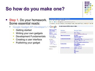 So how do you make one? Step 1 . Do your homework. Some essential reads: Google Gadget API Developer’s Toolkit Getting started Writing your own gadgets Development Fundamentals Creating a user interface Publishing your gadget 
